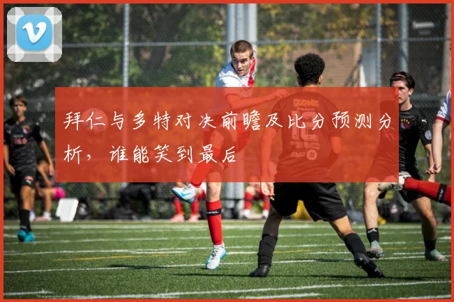 拜仁与多特对决前瞻及比分预测分析，谁能笑到最后