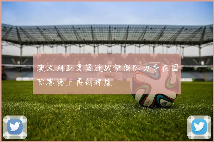 澳大利亚男篮迎战伊朗队力争在国际赛场上再创辉煌