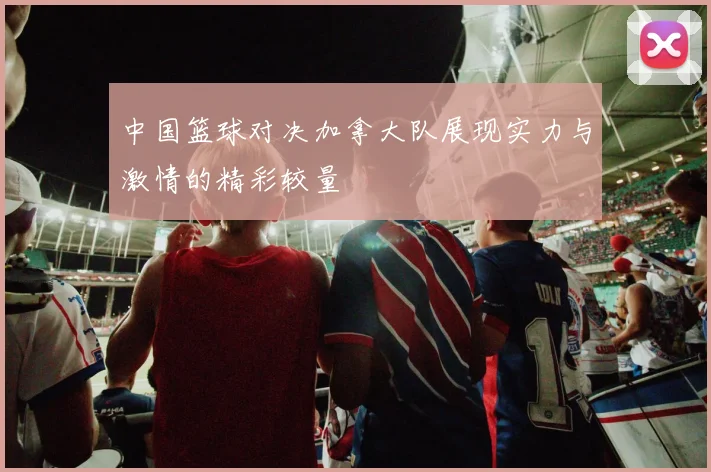 中国篮球对决加拿大队展现实力与激情的精彩较量